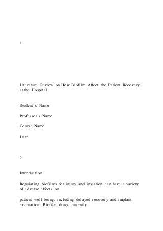 1
Literature Review on How Biofilm Affect the Patient Recovery
at the Hospital
Student’s Name
Professor’s Name
Course Name
Date
2
Introduction
Regulating biofilms for injury and insertion can have a variety
of adverse effects on
patient well-being, including delayed recovery and implant
evacuation. Biofilm drugs currently
 