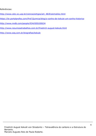 4
Friedrich August Kekulé von Stradonitz – Tetravalência do carbono e a Estrutura do
Benzeno.
Marcelo Augusto Reis de Paula Rodarte.
Referências:
http://www.cdcc.sc.usp.br/ciencia/artigos/art_48/EraUmaVez.html
https://br.portalprofes.com/Prof.Quimica/blog/o-sonho-de-kekule-um-sonho-historico
http://www.nndb.com/people/934/000100634
http://www.resumosetrabalhos.com.br/friedrich-august-kekule.html
http://www.soq.com.br/biografias/kekule
 