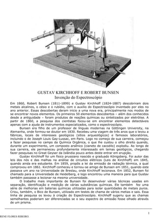 1
RENE FLORES RIBEIRO.
GUSTAV KIRCHHOFF E ROBERT BUNSEN
Invenção do Espectroscópio
Em 1860, Robert Bunsen (1811-1899) e Gustav Kirchhoff (1824-1887) descobriram dois
metais alcalinos, o césio e o rubídio, com o auxílio do Espectroscópio inventado por eles no
ano anterior. Essas descobertas deram início a uma nova era, principalmente nos modos de
se encontrar novos elementos. Os primeiros 50 elementos descobertos – além dos conhecidos
desde a antiguidade – foram produtos de reações químicas ou sintetizados por eletrólise. A
partir de 1860, a pesquisa dos cientistas focou-se em encontrar elementos detectáveis
apenas com a ajuda de instrumentos especializados, como o espectroscópio.
Bunsen era filho de um professor de línguas modernas na Göttingen University, na
Alemanha, onde formou-se doutor em 1830. Recebeu uma viagem de três anos que o levou a
fábricas, locais de interesses geológicos (sítios arqueológicos) e famosos laboratórios,
incluindo o de Joseph Louis Gay-Lussac, em Paris. Logo no começo de sua carreira, começou
a fazer pesquisas no campo da Química Orgânica, o que lhe custou o olho direito quando,
durante um experimento, um composto arsênico (cianeto de cacodilo) explodiu. Ao longo de
sua carreira, ele permaneceu profundamente interessado em temas geológicos, chegando
fazer pesquisas no Great Geyser da Islândia pouco antes deste entrar em erupção.
Gustav Kirchhoff foi um físico prussiano nascido e graduado Königsberg. Foi autor das
leis dos nós e das malhas na análise de circuitos elétricos (Leis de Kirchhoff) em 1845,
quando ainda era estudante. Em 1859, propôs a lei da emissão de radiação térmica, a qual
comprovou em 1861. Kirchhoff conheceu e tornou-se amigo de Bunsen em 1851, quando este
passava um ano na Universidade de Breslau, onde Kirchhoff lecionava. Em 1852, Bunsen foi
chamado para a Universidade de Heidelberg, e logo encontrou uma maneira para que Gustav
também passasse a lecionar na mesma universidade.
O trabalho mais importante de Bunsen foi desenvolver várias técnicas usadas em
separação, identificação e medição de várias substâncias químicas. Ele também fez uma
série de melhorias em baterias químicas utilizadas para isolar quantidades de metais puros.
Criou, também, o Bico de Bunsen, utilizado em testes de chama de vários metias e sais. Essa
linha de pesquisa os levou à criação do Espectroscópio. Kirchhoff sugeriu que as chamas
semelhantes poderiam ser diferenciadas se o seu espectro de emissão fosse olhado através
de um prisma.
 