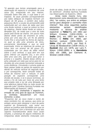 2
RENE FLORES RIBEIRO.
“O aparato que temos empregado para a
observação do espectro é composto de uma
caixa [A], enegrecida em seu interior,
colocada sobre três pés, e cuja base é um
trapézio. As duas paredes correspondentes
aos lados oblíquos do trapézio formam um
ângulo de 58 graus, e contém dois tubos
pequenos [B,C]: a ocular do primeiro[B] está
substituída por um disco de latão que tem
uma fenda vertical, a qual se coloca no foco
da objetiva. Diante desta fenda se coloca a
lâmpada [D], de modo que o eixo do tubo
passe pela borda da chama. Um pouco mais
abaixo deste ponto de encontro se acha,
preso por uma alça [E], um fio de platina
muito fino e encurvado na forma de espiral,
no qual se põe uma amostra de cloro,
previamente desidratada e que se será
examinada. Entre as objetivas de ambos os
tubos tem um prisma de 60 graus [F],
sustentado por um disco de latão móvel
sobre o eixo vertical, o qual tem em sua
parte inferior um espelho [G], e em cima
dele uma vara [H], que serve para girar o
prisma e o espelho. Diante desse último se
acha colocado um tubo que serve para ler as
divisões de uma escala horizontal colocada a
curta distância. Circulando o prisma pode-se
fazer passar todas as partes do espectro por
detrás do retículo vertical do segundo tubo,
e por conseguinte, fazer coincidir todas as
linhas do mesmo com o retículo. A cada
posição do espectro corresponde uma
divisão da escala; e se é pouco luminoso, se
aclara o fio do tubo por meio de uma lente
que projeta nele a luz de uma lâmpada por
uma abertura lateral feita no tubo ocular do
segundo tubo” [Análise Química Fundada nas
Observações do Espectro, 1862].
Em 1860, analisando o espectro de
emissão de uma gota de água de Dürkhein,
os cientistas descobriram um novo
elemento: o césio.
“Propomos dar ao novo metal o nome de
césio (simbolo Cs), de caesius, que entre os
antigos servia para designar o azul da parte
superior do firmamento, cujo nome nos
parece se justifica pela facilidade com que se
pode comprovar com a formosa cor azul dos
vapores incandescentes deste novo corpo
simples, a presença de alguns milésimos de
miligramas deste elemento misturado com
óxido de sódio, óxido de lítio e com óxido
de estrôncio“. [Análise Química Fundada
nas Observações do Espectro, 1862]
Ainda neste mesmo livro, eles
descreveram como descobriram o Rubídio
(Rb), “de rubidus, que entre os antigos
servia para designar o vermelho mais
intenso“. Nos anos seguintes outros
elementos seriam identificados
mediante a técnica da análise
espectral: o Tálio(TI), em 1861 por
William Crookes (1832-1919); o
Indio (In), em 1863 por Reich e
Ritcher; o Hélio em 1869, por
Norman Lockyer (1836-1920); o
Gálio (Ga) em 1875, por Paul E.
Lecoq de Boisbaudran (1838-1912); o
Escândi (Sc) em 1879, por Lars F.
Nilson (1840-1899) e o Germânio
(Ge) em 1886, por Clemens A.
Winkler (1838-1904).
 