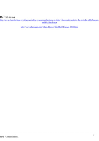 3
RENE FLORES RIBEIRO.
Referências
http://www.chemheritage.org/discover/online-resources/chemistry-in-history/themes/the-path-to-the-periodic-table/bunsen-
and-kirchhoff.aspx
http://www.chemteam.info/Chem-History/Kirchhoff-Bunsen-1860.html
 