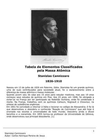 1
Stanislao Cannizzaro
Autor: Carlos Henrique Pereira de Jesus
Nasceu em 13 de julho de 1826 em Palermo, Itália. Stanislao foi um grande químico,
uma de suas contribuições para sociedade atual, foi o esclarecimento entre a
diferença da massa atômica e massa molecular.
Quando jovem saiu de casa aos 15 anos para estudar medicina, mas aos 19 anos
começou seus estudos de química em Pisa. Aos 23 anos, em 1846, foi obrigado a
exilar-se na França por ter participado da Rebelião Siciliana, onde foi condenado à
morte. Na França, trabalhou com os químicos Cahours, Regnault e Chewreul, na
síntese de substâncias orgânicas.
Em 1851 foi convidado a retornar à Itália e lecionar no colégio de Alessandria. E foi lá
que desenvolveu e descobriu a conhecida “Reação de Cannizzaro” que até hoje é
ensinada nas escolas e universidades de todo mundo. Descobriu ainda o álcool
benzílico e a cianamida. Em 1855 tornou-se professor da Universidade de Gênova,
onde desenvolveu sua principal descoberta. [1]
Tabela de Elementos Classificados
pela Massa Atômica
Stanislao Cannizzaro
1826-1910
 