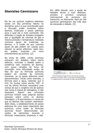 2
Stanislao Cannizzaro
Autor: Carlos Henrique Pereira de Jesus
Stanislao Cannizzaro
Ele foi um químico orgânico talentoso
sendo um dos primeiros líderes na
disciplina, pois é a sua contribuição para
a discução então existente sobre
átomos, moléculas e pesos atômicos
para a qual ele é mais conhecido. Ele
defendeu a noção de Amedeo Avogadro
que a igualdade de volumes de gás à
mesma pressão e temperatura realizada
números iguais de moléculas ou
átomos, e a noção de que volumes
iguais de gás podem ser usados para
calcular os pesos atômicos. Após isso,
ele acabou trazendo um novo
entendimento da química. [2]
No início de 1800, vários químicos
entraram em debates sobre teoria
atômica, incluindo o debate sobre a
existência real, corpóreo de átomos,
com graus variados de força de
convicção. Uma dificuldade surgiu do
fato de que as fórmulas químicas
podem ser escritas de inúmeras
maneiras, se os pesos atômicos eram
desconhecidos. Tendo como exemplo, a
fórmula para a água, sabendo que é
H2O, foi muitas vezes escrito "HO". O
uso da última fórmula necessária uma
crença de que o oxigênio era de apenas
oito vezes a massa do hidrogênio, e não
dezesseis. Alguns dos principais
químicos tinham suas próprias teorias
pessoais sobre como os átomos
interagem, e lá permaneceu a crença de
que os átomos não existem realmente.
Além disso, o estabelecimento de pesos
atômicos foi uma meta importante dos
químicos, como todas as fórmulas
químicas foram desenvolvidas por
razões de elementos, levando a
fórmulas moleculares empíricos e não.
Em 1860 Kekulé, com a ajuda de
Adolphe Wurtz e Carl Weltzien,
presidiu o primeiro congresso
internacional de químicos em
Karlsruhe, na Alemanha. Mais de 140
químicos participaram dos três dias
de discussão e debate. [3]
Foto de Stanislao Cannizzaro de uma obra da academia
homônima de Catania, Itália. A obra está em domínio público
e a imagem pode ser encontrada em https://goo.gl/mDLIAQ
 