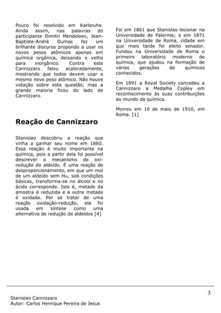 3
Stanislao Cannizzaro
Autor: Carlos Henrique Pereira de Jesus
Pouco foi resolvido em Karlsruhe.
Ainda assim, nas palavras do
participante Dimitri Mendeleev, Jean-
Baptiste-André Dumas fez um
brilhante discurso propondo a usar os
novos pesos atômicos apenas em
química orgânica, deixando o velho
para inorgânico. Contra este
Cannizzaro falou acaloradamente,
mostrando que todos devem usar o
mesmo novo peso atômico. Não houve
votação sobre esta questão, mas a
grande maioria ficou do lado de
Cannizzaro.
Reação de Cannizzaro
Stanislao descobriu a reação que
vinha a ganhar seu nome em 1860.
Essa reação é muito importante na
química, pois a partir dela foi possível
descrever o mecanismo de oxi-
redução do aldeído. É uma reação de
desproporcionamento, em que um mol
de um aldeído sem H, sob condições
básicas, transforma-se no álcool e no
ácido corresponde. Isto é, metade da
amostra é reduzida e a outra metade
é oxidada. Por se tratar de uma
reação oxidação-redução, ela foi
usada em síntese como uma
alternativa de redução de aldeídos [4]
Foi em 1861 que Stanislao lecionar na
Universidade de Palermo; e em 1871
na Universidade de Roma, cidade em
que mais tarde foi eleito senador.
Fundou na Universidade de Roma o
primeiro laboratório moderno de
química, que ajudou na formação de
várias gerações de químicos
conhecidos.
Em 1891 a Royal Society concedeu a
Cannizzaro a Medalha Copley em
reconhecimento às suas contribuições
ao mundo da química.
Morreu em 10 de maio de 1910, em
Roma. [1]
 
