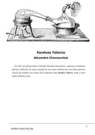 1
Antônio Carlos Paz Vaz
Em 1862, um geólogo francês, chamado Alexandre Chancourtois, organizou os elementos
químicos conhecidos em ordem crescente de suas massas atômicas por uma linha espiral em
volta de um cilindro. Esse arranjo ficou conhecido como Parafuso Telúrico, sendo o termo
telúrico referente à terra.
Parafuso Telúrico
Alexandre Chancourtois
 