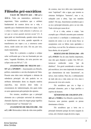 2
Anna Sanches
Aline Simões
Filósofos pré-socráticos
TALES DE MILETO (624 – 548 a.C.)
ÁGUA- Tales era matemático, astrônomo e
negociante. Tales acreditava que o atributo
fundamental do cosmos devia ser a vida, e
supunha que o fundamento desta era a água, “pois
o sêmen é líquido e todo alimento é saboroso, ao
ver que as coisas quando morrem secam”.(1) A
água pode ser transformada, quando estava densa
se transformava em terra, quando aquecida se
transformava em vapor e ar, e retornava como
chuva, sendo assim um ciclo. Ele era, por isso,
muito materialista.
Tales foi o primeiro a explicar o eclipse
solar verificando que a lua era iluminada por um
astro, “segundo Heródoto, ele teria previsto um
eclipse solar em 585 a.C.”. (3)
ANAXIMANDRO DE MILETO (611 –
547 a.C.) ÁPEIRON – Anaximandro era filósofo,
político, matemático e um dos discípulos de Tales.
Possuía uma ideia mais inteligente e abstrata da
substância principal: ela não poderia ter os
atributos delimitados desta ou daquela matéria
especifica, mas deveria deter todas as
circunstancia de indeterminação, dos quais todos
os seres apareceram pela partição dos opostos.
Em resumo, acreditava que o principal
elemento era o princípio universal da natureza,
chamado Ápeiron, nome de origem grega significa
o "indeterminado" ou "ilimitado”.(2)
ANAXIMENES DE MILETO (588 – 524
a.C.) AR- Retrocedeu à ideia da vida como padrão
do cosmos, mas teve dela uma representação
mais "espiritual": não a água, que remota os
sistemas biológicos "menores", mas o ar,
enlaçado com a alma, "que nos mantêm
unidos". Ou seja, Anaxímenes acreditava que o
ar era o principal elemento, pois o ar era vida.
Tudo existiu por causa do ar.
O ar é vida, anima o corpo, “um
exemplo que o filósofo encontra para sustentar
a sua teoria é a rarefação e condensação, é à
maneira de como o ar sai de nossa boca: se
assopramos com os lábios mais apertados e
com força, o ar sai frio. Se soltamos o ar com a
boca aberta, ele sai quente³”.
HERÁCLITO DE ÉFESO (540 – 470
a.C.) FOGO- Era de uma família importante,
mas não quis disputar o poder. Em 540 a.C.
tornou-se conhecido como “pai da
dialética”. Em geral considerado o maior dos
pré-socráticos, teve uma impressão da natureza
que chamaríamos de mais "pessimista", ou
talvez, mais realista. Para ele, o embasamento
de tudo não era a vida como ser vivo, mas o
processo de viver até a morte.
Ele acreditava que era o fogo o
principal elemento, pois o fogo purifica o
espírito do homem.
XÉNOFONES DE COLOFON (570 –
460 a.C.) TERRA- Era filósofo e poeta Greco.
Escreveu seus poemas quando os persas
dominaram a Grécia.
Ele acreditava que a terra era o
principal elemento porque da terra surgiam às
coisas, até o homem surgia da terra e água.
 