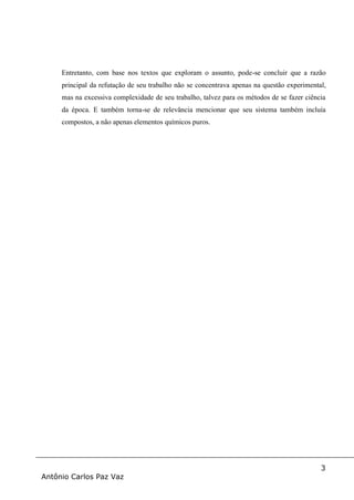 3
Antônio Carlos Paz Vaz
Entretanto, com base nos textos que exploram o assunto, pode-se concluir que a razão
principal da refutação de seu trabalho não se concentrava apenas na questão experimental,
mas na excessiva complexidade de seu trabalho, talvez para os métodos de se fazer ciência
da época. E também torna-se de relevância mencionar que seu sistema também incluía
compostos, a não apenas elementos químicos puros.
 
