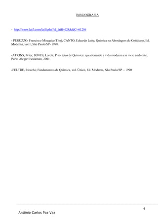 4
Antônio Carlos Paz Vaz
BIBLIOGRAFIA
- http://www.laifi.com/laifi.php?id_laifi=628&idC=6120#
- PERUZZO, Francisco Miragaia (Tito); CANTO, Eduardo Leite; Química na Abordagem do Cotidiano, Ed.
Moderna, vol.1, São Paulo/SP- 1998.
-ATKINS, Peter; JONES, Loreta; Princípios de Química: questionando a vida moderna e o meio ambiente,
Porto Alegre: Bookman, 2001.
-FELTRE, Ricardo; Fundamentos da Química, vol. Único, Ed. Moderna, São Paulo/SP – 1990
 