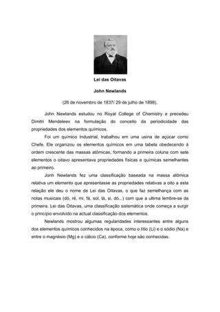 Lei das Oitavas
John Newlands
(26 de novembro de 1837/ 29 de julho de 1898).
John Newlands estudou no Royal College of Chemistry e precedeu
Dimitri Mendeleev na formulação do conceito da periodicidade das
propriedades dos elementos químicos.
Foi um químico Industrial, trabalhou em uma usina de açúcar como
Chefe. Ele organizou os elementos químicos em uma tabela obedecendo à
ordem crescente das massas atômicas, formando a primeira coluna com sete
elementos o oitavo apresentava propriedades físicas e químicas semelhantes
ao primeiro.
Jonh Newlands fez uma classificação baseada na massa atômica
relativa um elemento que apresentasse as propriedades relativas a oito a esta
relação ele deu o nome de Lei das Oitavas, o que faz semelhança com as
notas musicais (dó, ré, mi, fá, sol, lá, si, dó...) com que a ultima lembre-se da
primeira. Lei das Oitavas, uma classificação sistemática onde começa a surgir
o princípio envolvido na actual classificação dos elementos.
Newlands mostrou algumas regularidades interessantes entre alguns
dos elementos químicos conhecidos na época, como o lítio (Li) e o sódio (Na) e
entre o magnésio (Mg) e o cálcio (Ca), conforme hoje são conhecidas.
 