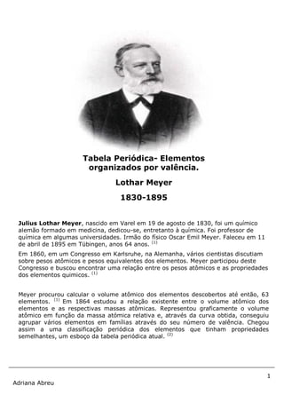 1
Adriana Abreu
Julius Lothar Meyer, nascido em Varel em 19 de agosto de 1830, foi um químico
alemão formado em medicina, dedicou-se, entretanto à química. Foi professor de
química em algumas universidades. Irmão do físico Oscar Emil Meyer. Faleceu em 11
de abril de 1895 em Tübingen, anos 64 anos. (1)
Em 1860, em um Congresso em Karlsruhe, na Alemanha, vários cientistas discutiam
sobre pesos atômicos e pesos equivalentes dos elementos. Meyer participou deste
Congresso e buscou encontrar uma relação entre os pesos atômicos e as propriedades
dos elementos quimicos. (1)
Meyer procurou calcular o volume atômico dos elementos descobertos até então, 63
elementos. (1)
Em 1864 estudou a relação existente entre o volume atômico dos
elementos e as respectivas massas atômicas. Representou graficamente o volume
atômico em função da massa atómica relativa e, através da curva obtida, conseguiu
agrupar vários elementos em famílias através do seu número de valência. Chegou
assim a uma classificação periódica dos elementos que tinham propriedades
semelhantes, um esboço da tabela periódica atual. (2)
Tabela Periódica- Elementos
organizados por valência.
Lothar Meyer
1830-1895
 