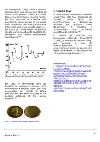 2
Adriana Abreu
Se repararmos, o lítio, sódio e potássio
correspondem aos pontos mais altos da
curva, assim como o rubídio e o césio,
todos eles pertencem à mesma família.
Foi fácil "construir" esta família, mas
para formar outros grupos foi um pouco
mais complicado uma vez que era mais
difícil relacionar a sua posição relativa.
Da curva de Lothar Meyer foi possível
chegar a uma classificação periódica dos
elementos que tinham propriedades
semelhantes. (3)
Figura 1. Gráfico que pode ser usado para analisar a
variação do raio atômico em relação ao número atômico.
Em 1882 foi reconhecido pelo seu
trabalho de pesquisa e recebeu como
homenagem a Medalha Davy, por suas
descobertas em relação à tabela
periódica em “For their discovery of the
periodic relations of the atomic
weights". (1)
Figura 2. Medalha Davy ganha por Meyer em 1882.
A Medalha Davy
É uma medalha de bronze concedido
anualmente pela Real Sociedade de
Londres, desde 1877, em
reconhecimento a “descobertas
recentes em qualquer ramo
da química”. A medalha é
acompanhada por um prémio
monetário de mil libras. (4)
O prémio foi instituído em
homenagem a Humphry Davy (1778
- 1829), o inventor da lanterna Davy,
que permitia o uso de
uma luz produzida por
uma chama em minas de carvão com
gases inflamáveis, e descobridor de
vários elementos químicos. (4)
Referências:
(1)https://pt.wikipedia.org/wiki/Juliu
s_Lothar_Meyer
(2)http://quimicaparatodosuevora.bl
ogspot.com.br/2011/03/breve-
historia-da-tabela-periodica.html
(3)http://pre-
vestibular.arteblog.com.br/30858/HI
STORIA-DA-TABELA-PERIODICA-
Parte-1/
(4)https://pt.wikipedia.org/wiki/Med
alha_Davy
 