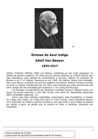 1
Document Name
Your Company Name (C) Copyright (Print Date) All Rights Reserved
Johann Friedrich Wilhelm Adolf von Baeyer notabilizou-se por suas pesquisas no
campo da química orgânica. No início de sua carreira dedicou-se à física teórica, que
logo abandonou para dedicar-se inteiramente à química. Baeyer foi discípulo de
Bunsen e de F. A. Kekulé. Doutorou-se em 1858, em Berlim, tendo sido nomeado,
dois anos depois, professor de química orgânica em Berlim. Baeyer lecionou durante
12 anos na capital, transferindo-se, em 1872, para Strasbourg, onde permaneceu até
1875. Nesse ano foi convidado para substituir J. von Liebig em Munique.
Em Munique, no laboratório que idealizou e mandou construir, Baeyer reuniu um
grupo de jovens químicos e com eles iniciou uma série de importantes pesquisas
sobre compostos orgânicos. [1]
Entre suas mais notáveis realizações, sobressaem, pela importância, a síntese
do índigo, azul índigo, ou indigo blue para os mais íntimos. Essa substância causou
uma revolução na indústria química da época, pois até então o azul índigo só poderia
ser obtido a partir da planta que só existia na Índia e, portanto, precisava ser
importada.
Sintese do Azul índigo
Adolf Von Baeyer
1835-1917
[4]
Leticia Cardoso de Vargas
Licencianda em Química,Universidade Federal do Pampa.
 