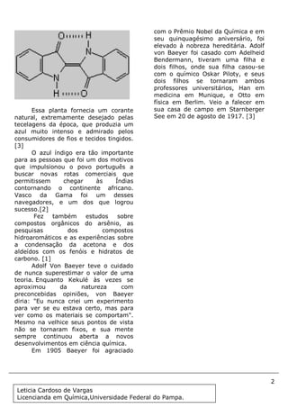 2
Document Name
Your Company Name (C) Copyright (Print Date) All Rights Reserved
Essa planta fornecia um corante
natural, extremamente desejado pelas
tecelagens da época, que produzia um
azul muito intenso e admirado pelos
consumidores de fios e tecidos tingidos.
[3]
O azul índigo era tão importante
para as pessoas que foi um dos motivos
que impulsionou o povo português a
buscar novas rotas comerciais que
permitissem chegar às Índias
contornando o continente africano.
Vasco da Gama foi um desses
navegadores, e um dos que logrou
sucesso.[2]
Fez também estudos sobre
compostos orgânicos do arsênio, as
pesquisas dos compostos
hidroaromáticos e as experiências sobre
a condensação da acetona e dos
aldeídos com os fenóis e hidratos de
carbono. [1]
Adolf Von Baeyer teve o cuidado
de nunca superestimar o valor de uma
teoria. Enquanto Kekulé às vezes se
aproximou da natureza com
preconcebidas opiniões, von Baeyer
diria: "Eu nunca criei um experimento
para ver se eu estava certo, mas para
ver como os materiais se comportam".
Mesmo na velhice seus pontos de vista
não se tornaram fixos, e sua mente
sempre continuou aberta a novos
desenvolvimentos em ciência química.
Em 1905 Baeyer foi agraciado
com o Prêmio Nobel da Química e em
seu quinquagésimo aniversário, foi
elevado à nobreza hereditária. Adolf
von Baeyer foi casado com Adelheid
Bendermann, tiveram uma filha e
dois filhos, onde sua filha casou-se
com o químico Oskar Piloty, e seus
dois filhos se tornaram ambos
professores universitários, Han em
medicina em Munique, e Otto em
física em Berlim. Veio a falecer em
sua casa de campo em Starnberger
See em 20 de agosto de 1917. [3]
Leticia Cardoso de Vargas
Licencianda em Química,Universidade Federal do Pampa.
 