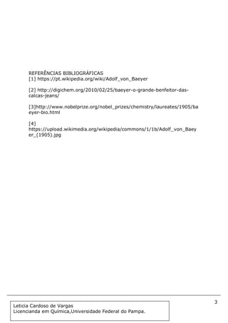 3
Document Name
Your Company Name (C) Copyright (Print Date) All Rights Reserved
REFERÊNCIAS BIBLIOGRÁFICAS
[1] https://pt.wikipedia.org/wiki/Adolf_von_Baeyer
[2] http://digichem.org/2010/02/25/baeyer-o-grande-benfeitor-das-
calcas-jeans/
[3]http://www.nobelprize.org/nobel_prizes/chemistry/laureates/1905/ba
eyer-bio.html
[4]
https://upload.wikimedia.org/wikipedia/commons/1/1b/Adolf_von_Baey
er_(1905).jpg
Leticia Cardoso de Vargas
Licencianda em Química,Universidade Federal do Pampa.
 
