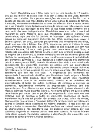 2
Marcia F. M. Ferronato.
Dmitri Mendeleiev era o filho mais novo de uma família de 17 irmãos.
Seu pai era diretor da escola local, mas com a perda de sua visão, também
perdeu seu trabalho. Com poucas condições de manter a família com a
pensão de seu pai, sua mãe decidiu dirigir uma fabrica de cristais da família.
Na escola, Mendeleiev se destacava na área das ciências. Com a morte de seu
pai e um incêndio tendo destruido a fabrica de cristais sua mãe envestiu suas
economias na sua educação de seu filho, já que nesta época somente ele e
uma irmã não eram independentes. Mendeleiev com sua mãe e sua irmã
mudaram-se para Moscovo para que Mendeleiev pudesse ingressar na
universidade, algo qeu não foi possível. O interresse pela química, aflorou
graças ao professor Alexander Volkrenki. Em 1855, concluiu com louvor o
ensino superior. Em 1862, casou-se pela primeira vez, consebendo três filhos,
sendo que um veio a falecer. Em 1871, separou-se, pois se tratava de uma
união arranjada por sua irmã. Em 1882, casou-se pela segunda vez com Ana
Ivánovna Popova, 26 anos mais jovem, com quem teve quatro filhos, a
relação não era aceita pela família de Ana e nem pela primeira esposa a qual
se negava dar o divórcio [2]. Dimitri consagrou-se um dos maiores gênios da
história, tal consagração se deve ao seu trabalho relacionado á periodicidade
dos elementos químicos [1]. Sua dedicação á sistematização dos elementos
químicos começou em 1860, quando Mendeleiev deu início a um trabalho de
agrupamento dos elementos químicos de acordo com sua propriedades
comuns, na época já era sabido que os elementos tinham massas atômicas
diferentes e era comum organizá-las de em ordem crescente. Mas Mendeleiev
acreditava que isso não era tudo. A organização dos elementos foi
apresentada á comunidade científica por Mendeleiev dando origem a Tabela
Periódica. Em certa ocasião, após ter passado alguns dias revisando
exaustivamente todo o seu conhecimento químico e as tentativas de
sistematização já feitas por outros cientistas, ele começou a escrever os
elementos, agrupando-os conforme as propriedades químicas que eles
apresentavam. O problema era que essa classificação juntava elementos de
massas atômicas muito distantes entre si. Ao mesmo tempo em que se sentia
desanimado por saber que o padrão de organização observado em sua
tentativa não se aplicava a todos os elementos conhecidos na época,
Mendeleiev intuía que tal padrão não emergia por acaso. Afinal de contas,
Chancourtois (que propôs o “parafuso telúrico”) também havia percebido um
padrão e também havia esbarrado no mesmo problema: o fato dele não se
aplicar a todos os elementos. Mendeleiev confiava no conhecimento químico
de Chancourtois e não acreditava que ele pudesse estar errado, por isso
continuou seguindo as mesmas pistas, mas sem sucesso. As coisas ficaram
mais claras quando Mendeleiev associou a classificação dos elementos com
seu jogo de cartas preferido, o jogo paciência.
 