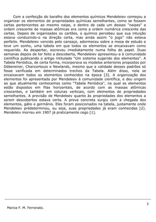 3
Marcia F. M. Ferronato.
Com a confecção do baralho dos elementos químicos Mendeleiev começou a
organizar os elementos de propriedades químicas semelhantes, como se fossem
cartas pertencentes ao mesmo naipe, e dentro de cada um desses “naipes” a
ordem crescente de massas atômicas era como a ordem numérica crescente das
cartas. Depois de organizados os cartões, o químico percebeu que sua intuição
estava conduzindo-o na direção certa, mas ainda assim “o jogo” não estava
perfeito. Mendeleiev vencido pelo cansaço, adormeceu sobre a mesa de estudo e
teve um sonho, uma tabela em que todos os elementos se encaixavam como
requerido. Ao despertar, escreveu imediatamente numa folha de papel. Duas
semanas depois de ter feito a descoberta, Mendeleiev apresentou-a à comunidade
científica publicando o artigo intitulado “Um sistema sugerido dos elementos”. A
Tabela Periódica, de certa forma, incorporava os modelos anteriores propostos por
Döbereiner, Chancortouis e Newlands, mesmo que a validade desses padrões só
fosse verificada em determinados trechos da Tabela. Além disso, nela se
encaixavam todos os elementos conhecidos na época [3]. A organização dos
elementos foi apresentada por Mendeleev à comunidade científica, e deu origem
ao que atualmente conhecemos como “Tabela Periódica”, na qual os elementos
estão dispostos em filas horizontais, de acordo com as massas atômicas
crescentes, e também em colunas verticais, com elementos de propriedades
semelhantes. A previsão de Mendeleev quanto às propriedades dos elementos a
serem descobertos estava certa. A prova concreta surgiu com a chegada dos
elementos, gálio e germânio. Eles foram posicionados na tabela, justamente onde
Mendeleev prédeterminou, ou seja, suas propriedades já eram conhecidas [2].
Mendeleiv morreu em 1907 já praticamente cego [1].
 