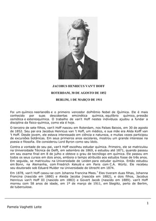 1
Pamela Vaghetti Leite
Foi um químico neerlandês e o primeiro vencedor doPrêmio Nobel de Química. Ele é mais
conhecido por suas descobertas emcinética química, equilíbrio químico, pressão
osmótica e estereoquímica. O trabalho de van't Hoff nestes indivíduos ajudou a fundar a
disciplina da físico-química, como ela é hoje.
O terceiro de sete filhos, van't Hoff nasceu em Roterdam, nos Países Baixos, em 30 de agosto
de 1852. Seu pai era Jacobus Henricus van 't Hoff, um médico, e sua mãe era Alida Kolff van
't Hoff. Desde jovem, ele estava interessado em ciência e natureza, e muitas vezes participou
de excursões botânicas. Em seus primeiros anos escolares, mostrou um grande interesse na
poesia e filosofia. Ele considerou Lord Byron como seu ídolo.
Contra a vontade de seu pai, van't Hoff escolheu estudar química. Primeiro, ele se matriculou
na Universidade Técnica de Delft, em setembro de 1869, e estudou até 1871, quando passou
em seu exame final em 8 de julho e obteve o grau de tecnólogo em química. Ele passou em
todos os seus cursos em dois anos, embora o tempo atribuído aos estudos fosse de três anos.
Em seguida, se matriculou na Universidade de Leiden para estudar química. Então estudou
em Bonn, na Alemanha, com Friedrich Kekulé e em Paris com C.A. Würtz. Ele recebeu
seu doutorado sob Eduard Mulder na Universidade de Utrecht em 1874.
Em 1878, van't Hoff casou-se com Johanna Francina Mees.7
Eles tiveram duas filhas, Johanna
Francina (nascida em 1880) e Aleida Jacoba (nascida em 1882), e dois filhos, Jacobus
Henricus van't Hoff III (nascido em 1883) e Govert Jacob (nascido em 1889). van't Hoff
morreu com 58 anos de idade, em 1º de março de 1911, em Steglitz, perto de Berlim,
de tuberculose.
JACOBUS HENRICUS VAN'T HOFF
ROTERDAM, 30 DE AGOSTO DE 1852
BERLIM, 1 DE MARÇO DE 1911
 