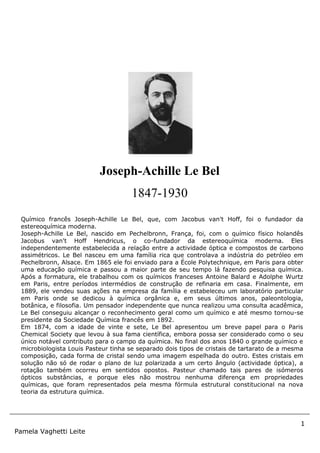 1
Pamela Vaghetti Leite
Joseph-Achille Le Bel
1847-1930
Químico francês Joseph-Achille Le Bel, que, com Jacobus van't Hoff, foi o fundador da
estereoquímica moderna.
Joseph-Achille Le Bel, nascido em Pechelbronn, França, foi, com o químico físico holandês
Jacobus van't Hoff Hendricus, o co-fundador da estereoquímica moderna. Eles
independentemente estabelecida a relação entre a actividade óptica e compostos de carbono
assimétricos. Le Bel nasceu em uma família rica que controlava a indústria do petróleo em
Pechelbronn, Alsace. Em 1865 ele foi enviado para a École Polytechnique, em Paris para obter
uma educação química e passou a maior parte de seu tempo lá fazendo pesquisa química.
Após a formatura, ele trabalhou com os químicos franceses Antoine Balard e Adolphe Wurtz
em Paris, entre períodos intermédios de construção de refinaria em casa. Finalmente, em
1889, ele vendeu suas ações na empresa da família e estabeleceu um laboratório particular
em Paris onde se dedicou à química orgânica e, em seus últimos anos, paleontologia,
botânica, e filosofia. Um pensador independente que nunca realizou uma consulta acadêmica,
Le Bel conseguiu alcançar o reconhecimento geral como um químico e até mesmo tornou-se
presidente da Sociedade Química francês em 1892.
Em 1874, com a idade de vinte e sete, Le Bel apresentou um breve papel para o Paris
Chemical Society que levou à sua fama científica, embora possa ser considerado como o seu
único notável contributo para o campo da química. No final dos anos 1840 o grande químico e
microbiologista Louis Pasteur tinha se separado dois tipos de cristais de tartarato de a mesma
composição, cada forma de cristal sendo uma imagem espelhada do outro. Estes cristais em
solução não só de rodar o plano de luz polarizada a um certo ângulo (actividade óptica), a
rotação também ocorreu em sentidos opostos. Pasteur chamado tais pares de isómeros
ópticos substâncias, e porque eles não mostrou nenhuma diferença em propriedades
químicas, que foram representados pela mesma fórmula estrutural constitucional na nova
teoria da estrutura química.
 