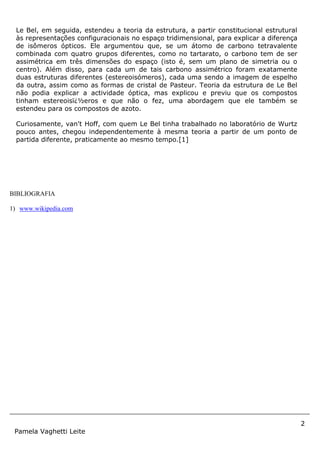 2
Pamela Vaghetti Leite
BIBLIOGRAFIA
1) www.wikipedia.com
Le Bel, em seguida, estendeu a teoria da estrutura, a partir constitucional estrutural
às representações configuracionais no espaço tridimensional, para explicar a diferença
de isômeros ópticos. Ele argumentou que, se um átomo de carbono tetravalente
combinada com quatro grupos diferentes, como no tartarato, o carbono tem de ser
assimétrica em três dimensões do espaço (isto é, sem um plano de simetria ou o
centro). Além disso, para cada um de tais carbono assimétrico foram exatamente
duas estruturas diferentes (estereoisómeros), cada uma sendo a imagem de espelho
da outra, assim como as formas de cristal de Pasteur. Teoria da estrutura de Le Bel
não podia explicar a actividade óptica, mas explicou e previu que os compostos
tinham estereoisï¿½eros e que não o fez, uma abordagem que ele também se
estendeu para os compostos de azoto.
Curiosamente, van't Hoff, com quem Le Bel tinha trabalhado no laboratório de Wurtz
pouco antes, chegou independentemente à mesma teoria a partir de um ponto de
partida diferente, praticamente ao mesmo tempo.[1]
 