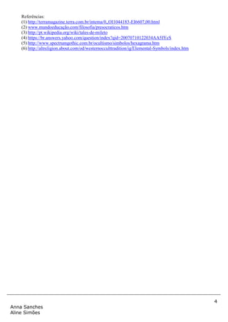 4
Anna Sanches
Aline Simões
Referências:
(1) http://terramagazine.terra.com.br/interna/0,,OI1044183-EI6607,00.html
(2) www.mundoeducação.com/filosofia/presocraticos.htm
(3) http://pt.wikipedia.org/wiki/tales-de-mileto
(4) https://br.answers.yahoo.com/question/index?qid=20070710122034AA5IYcS
(5) http://www.spectrumgothic.com.br/ocultismo/simbolos/hexagrama.htm
(6) http://altreligion.about.com/od/westernocculttradition/ig/Elemental-Symbols/index.htm
 