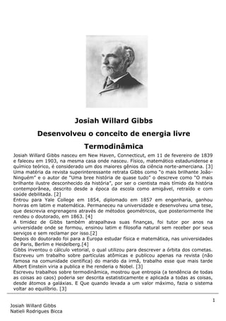 1
Josiah Willard Gibbs
Natieli Rodrigues Bicca
Josiah Willard Gibbs nasceu em New Haven, Connecticut, em 11 de fevereiro de 1839
e faleceu em 1903, na mesma casa onde nasceu. Físico, matemático estadunidense e
químico teórico, é considerado um dos maiores gênios da ciência norte-amerciana. [3]
Uma matéria da revista superinteressante retrata Gibbs como “o mais brilhante João-
Ninguém” e o autor de “Uma bree história de quase tudo” o descreve como “O mais
brilhante ilustre desconhecido da história”, por ser o cientista mais tímido da história
contemporânea, descrito desde a época da escola como amigável, retraído e com
saúde debilitada. [2]
Entrou para Yale College em 1854, diplomado em 1857 em engenharia, ganhou
honras em latim e matemática. Permaneceu na universidade e desenvolveu uma tese,
que descrevia engrenagens através de métodos geométricos, que posteriormente lhe
rendeu o doutorado, em 1863. [4]
A timidez de Gibbs também atrapalhava suas finanças, foi tutor por anos na
universidade onde se formou, ensinou latim e filosofia natural sem receber por seus
serviços e sem reclamar por isso.[2]
Depois do doutorado foi para a Europa estudar física e matemática, nas universidades
de Paris, Berlim e Heidelberg.[4]
Gibbs inventou o cálculo vetorial, o qual utilizou para descrever a órbita dos cometas.
Escreveu um trabalho sobre partículas atômicas e publicou apenas na revista (não
famosa na comunidade científica) do marido da irmã, trabalho esse que mais tarde
Albert Einstein viria a publica e lhe renderia o Nobel. [3]
Escreveu trabalhos sobre termodinâmica, mostrou que entropia (a tendência de todas
as coisas ao caos) poderia ser descrita estatisticamente e aplicada a todas as coisas,
desde átomos a galáxias. E Que quando levada a um valor máximo, fazia o sistema
voltar ao equilíbrio. [3]
Josiah Willard Gibbs
Desenvolveu o conceito de energia livre
Termodinâmica
 