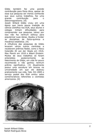 2
Josiah Willard Gibbs
Natieli Rodrigues Bicca
Gibbs também fez uma grande
contribuição para física ótica, apesar de
essa sua pesquisa ser menos conhecida
que seus outros trabalhos, fez uma
grande contribuição para o
eletromagnetismo. [4]
Josiah Willard Gibbs viveu em uma
época que havia pouca tradição de
ciência científica nos EUA, seus alunos e
colegas tinham dificuldades para
compreender sua pesquisa, talvez por
isso não fez nenhum esforço para
popularizar suas ideias. Ajudou a fundar
as disciplinas de físico-química e
mecânica estatística. [4]
A influência das pesquisas de Gibbs
levaram vários outros cientistas a
receberem prêmios Nobel, como o físico
holandês JD van der Waals em 1910,
Max Planck em 1918 e Albert Einstein.
Muitos de seus trabalhos só foram
entendidos posteriormente ao
falecimento de Gibbs, em vida foi pouco
reconhecido e não ganhou nenhum
prêmio significativo. [3] Atualmente
possui uma escultura em bronze na
universidade em que ele dedicou
praticamente sua vida, Yale. Em 2005 o
serviço postal dos EUA emitiu selos
comemorativos referentes a cientistas
americanos. [4]
 