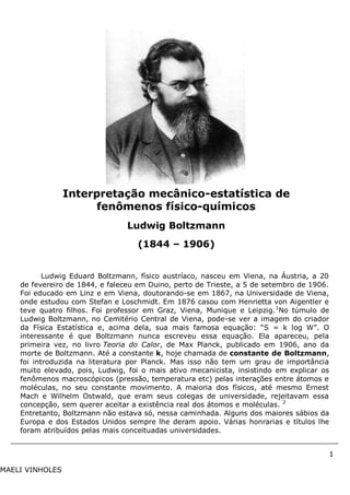 1
MAELI VINHOLES
Ludwig Eduard Boltzmann, físico austríaco, nasceu em Viena, na Áustria, a 20
de fevereiro de 1844, e faleceu em Duino, perto de Trieste, a 5 de setembro de 1906.
Foi educado em Linz e em Viena, doutorando-se em 1867, na Universidade de Viena,
onde estudou com Stefan e Loschmidt. Em 1876 casou com Henrietta von Aigentler e
teve quatro filhos. Foi professor em Graz, Viena, Munique e Leipzig.1
No túmulo de
Ludwig Boltzmann, no Cemitério Central de Viena, pode-se ver a imagem do criador
da Física Estatística e, acima dela, sua mais famosa equação: “S = k log W”. O
interessante é que Boltzmann nunca escreveu essa equação. Ela apareceu, pela
primeira vez, no livro Teoria do Calor, de Max Planck, publicado em 1906, ano da
morte de Boltzmann. Até a constante k, hoje chamada de constante de Boltzmann,
foi introduzida na literatura por Planck. Mas isso não tem um grau de importância
muito elevado, pois, Ludwig, foi o mais ativo mecanicista, insistindo em explicar os
fenômenos macroscópicos (pressão, temperatura etc) pelas interações entre átomos e
moléculas, no seu constante movimento. A maioria dos físicos, até mesmo Ernest
Mach e Wilhelm Ostwald, que eram seus colegas de universidade, rejeitavam essa
concepção, sem querer aceitar a existência real dos átomos e moléculas. 2
Entretanto, Boltzmann não estava só, nessa caminhada. Alguns dos maiores sábios da
Europa e dos Estados Unidos sempre lhe deram apoio. Várias honrarias e títulos lhe
foram atribuídos pelas mais conceituadas universidades.
Interpretação mecânico-estatística de
fenômenos físico-químicos
Ludwig Boltzmann
(1844 – 1906)
o-Ano fim
 