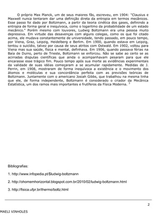 2
MAELI VINHOLES
O próprio Max Planck, um de seus maiores fãs, escreveu, em 1904: "Clausius e
Maxwell nunca tentaram dar uma definição direta da entropia em termos mecânicos.
Esse passo foi dado por Boltzmann, a partir da teoria cinética dos gases, definindo a
entropia de forma geral e inequívoca, como o logaritmo da probabilidade de um estado
mecânico." Porém mesmo com louvores, Ludwig Boltzmann era uma pessoa muito
depressiva. Em virtude das desavenças com alguns colegas, como os que foi citado
acima, ele mudava constantemente de universidade, tendo passado, em pouco tempo,
por Viena, Graz, Leipzig, Heidelberg e Berlim. Em 1900, quando estava em Leipzig,
tentou o suicídio, talvez por causa de seus atritos com Ostwald. Em 1902, voltou para
Viena mas sua saúde, física e mental, definhava. Em 1906, quando passava férias na
Baía de Duino, perto de Trieste, Boltzmann se enforcou. Não se sabe ao certo se as
acirradas disputas científicas que ainda o acompanhavam pesaram para que ele
encarasse esse trágico fim. Pouco tempo após sua morte as evidências experimentais
da validade de suas idéias começaram a se acumular rapidamente. Medidas de J.
Perrin, em 1908, mostraram de forma inequívoca a existência e o movimento dos
átomos e moléculas e sua concordância perfeita com as previsões teóricas de
Boltzmann. Juntamente com o americano Josiah Gibbs, que trabalhou na mesma linha
que ele, de forma independente, Boltzmann é considerado o criador da Mecânica
Estatística, um dos ramos mais importantes e frutíferos da Física Moderna. 3
Bibliografias:
1. http://www.infopedia.pt/$ludwig-boltzmann
2. http://ohomemhorizontal.blogspot.com.br/2010/02/ludwig-boltzmann.html
3. http://fisica.ufpr.br/thermo/boltz.html
 