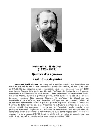 JOSYANE MACHADO DE MACHADO
Hermann Emil Fischer foi um químico alemão, nascido em Euskirchen, no
dia 9 de outubro de 1852 e tendo falecido na cidade de Berlim, no dia 15 de julho
de 1919). No que respeita à sua vida pessoal, casou-se uma única vez, em 1888
com Agnes Gerlach, filha de J. von Gerlach, Professor de Anatomia em Erlangen.
Infelizmente esta faleceu sete anos depois. Deste casamento resultaram três filhos.
Um deles morreu durante a primeira guerra, outro suicidou-se aos 25 anos, e o
terceiro, Hermann Otto Laurenz Fischer, foi professor de bioquímica na
Universidade da California, em Berkeley, até que também morreu (1960). É
atualmente considerado como o pai da química orgânica. Recebeu o Nobel de
Química de 1902, devido aos seus trabalhos na estrutura e síntese de açucares e
outras substâncias orgânicas como a purina. Descobriu ainda estudante os
principais derivados orgânicos da hidrazina e estabeleceu sua relação com os
compostos diazo, descobrindo a fenilhidrazina e suas combinações com os açúcares
simples, como a glucose (1875). Realizou ainda estudos sobre as propriedades do
ácido úrico, a cafeína, a teobromina e derivados da purina (1881).
In
Hermann Emil Fischer
(1852 - 1919)
Química dos açucares
e estrutura da purina
 