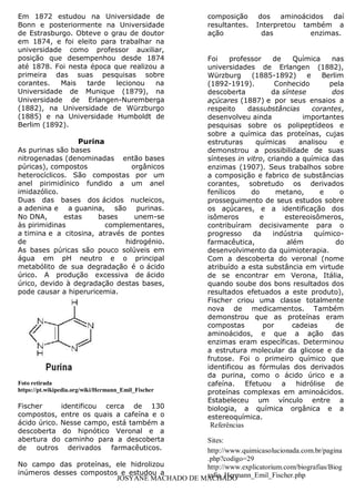 JOSYANE MACHADO DE MACHADO
Em 1872 estudou na Universidade de
Bonn e posteriormente na Universidade
de Estrasburgo. Obteve o grau de doutor
em 1874, e foi eleito para trabalhar na
universidade como professor auxiliar,
posição que desempenhou desde 1874
até 1878. Foi nesta época que realizou a
primeira das suas pesquisas sobre
corantes. Mais tarde lecionou na
Universidade de Munique (1879), na
Universidade de Erlangen-Nuremberga
(1882), na Universidade de Würzburgo
(1885) e na Universidade Humboldt de
Berlim (1892).
Purina
As purinas são bases
nitrogenadas (denominadas então bases
púricas), compostos orgânicos
heterocíclicos. São compostas por um
anel pirimidínico fundido a um anel
imidazólico.
Duas das bases dos ácidos nucleicos,
a adenina e a guanina, são purinas.
No DNA, estas bases unem-se
às pirimidinas complementares,
a timina e a citosina, através de pontes
de hidrogénio.
As bases púricas são pouco solúveis em
água em pH neutro e o principal
metabólito de sua degradação é o ácido
úrico. A produção excessiva de ácido
úrico, devido à degradação destas bases,
pode causar a hiperuricemia.
Foto retirada
https://pt.wikipedia.org/wiki/Hermann_Emil_Fischer
Fischer identificou cerca de 130
compostos, entre os quais a cafeína e o
ácido úrico. Nesse campo, está também a
descoberta do hipnótico Veronal e a
abertura do caminho para a descoberta
de outros derivados farmacêuticos.
No campo das proteínas, ele hidrolizou
inúmeros desses compostos e estudou a
composição dos aminoácidos daí
resultantes. Interpretou também a
ação das enzimas.
Foi professor de Química nas
universidades de Erlangen (1882),
Würzburg (1885-1892) e Berlim
(1892-1919). Conhecido pela
descoberta da síntese dos
açúcares (1887) e por seus ensaios a
respeito dassubstâncias corantes,
desenvolveu ainda importantes
pesquisas sobre os polipeptídeos e
sobre a química das proteínas, cujas
estruturas químicas analisou e
demonstrou a possibilidade de suas
sínteses in vitro, criando a química das
enzimas (1907). Seus trabalhos sobre
a composição e fabrico de substâncias
corantes, sobretudo os derivados
fenílicos do metano, e o
prosseguimento de seus estudos sobre
os açúcares, e a identificação dos
isômeros e estereoisômeros,
contribuíram decisivamente para o
progresso da indústria químico-
farmacêutica, além do
desenvolvimento da quimioterapia.
Com a descoberta do veronal (nome
atribuído a esta substância em virtude
de se encontrar em Verona, Itália,
quando soube dos bons resultados dos
resultados efetuados a este produto),
Fischer criou uma classe totalmente
nova de medicamentos. Também
demonstrou que as proteínas eram
compostas por cadeias de
aminoácidos, e que a ação das
enzimas eram específicas. Determinou
a estrutura molecular da glicose e da
frutose. Foi o primeiro químico que
identificou as fórmulas dos derivados
da purina, como o ácido úrico e a
cafeína. Efetuou a hidrólise de
proteínas complexas em aminoácidos.
Estabeleceu um vínculo entre a
biologia, a química orgânica e a
estereoquímica.
Referências
Sites:
http://www.quimicasolucionada.com.br/pagina
.php?codigo=29
http://www.explicatorium.com/biografias/Biog
rafia_Hermann_Emil_Fischer.php
 