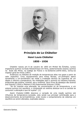 1
Geovana Santos.
Chatelier nasceu em 8 de outubro de 1850 em Miribel lês Échelles, cursou
engenharia química na École Polytechnique em Paris, posteriormente ensinou quimica
na École des Mines, no Collège de France e na Sorbonne (1878-1925), tornou-se
inspetor geral de minas (1907).
Evidenciou os métodos de medição de temperaturas altas nos gases a partir do
calor especifico. Criou equipamentos para linhas férreas, um pirômetro óptico
semelhante a um termômetro ele mede a irradiação térmica da superfície de um
objeto e informa a temperatura, fez mediações para a química na indústria francesa,
produzindo gás amônia, cimento, aço e cerâmica. Seus livros de destaque são Science
and Industry (1925) e Method in the Experimental Sciences (1936).
"Se for imposta uma alteração, de concentrações ou de temperatura, a um
sistema químico em equilíbrio, a composição do sistema deslocar-se-á no sentido de
contrariar a alteração a que foi sujeita". [1]
Assim Chatelier (1888) descreve a variação de uma reação química sob
influencia da temperatura e pressão, esta sendo sua principal contribuição para o
desenvolvimento da termodinâmica, onde revela o comportamento de sistemas em
equilíbrio ao serem alterados, explicados abaixo.
Princípio de Le Châtelier
Henri Louis Châtelier
1850 - 1936
 