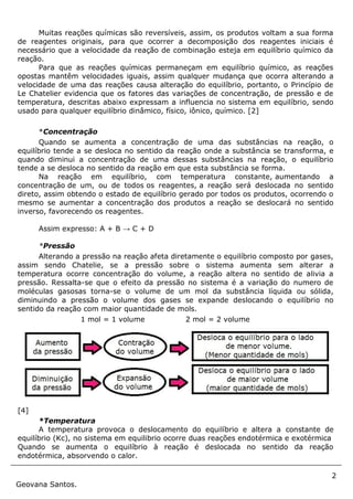 2
Geovana Santos.
Muitas reações químicas são reversíveis, assim, os produtos voltam a sua forma
de reagentes originais, para que ocorrer a decomposição dos reagentes iniciais é
necessário que a velocidade da reação de combinação esteja em equilíbrio químico da
reação.
Para que as reações químicas permaneçam em equilíbrio químico, as reações
opostas mantêm velocidades iguais, assim qualquer mudança que ocorra alterando a
velocidade de uma das reações causa alteração do equilíbrio, portanto, o Princípio de
Le Chatelier evidencia que os fatores das variações de concentração, de pressão e de
temperatura, descritas abaixo expressam a influencia no sistema em equilíbrio, sendo
usado para qualquer equilíbrio dinâmico, físico, iônico, químico. [2]
*Concentração
Quando se aumenta a concentração de uma das substâncias na reação, o
equilíbrio tende a se desloca no sentido da reação onde a substância se transforma, e
quando diminui a concentração de uma dessas substâncias na reação, o equilíbrio
tende a se desloca no sentido da reação em que esta substância se forma.
Na reação em equilíbrio, com temperatura constante, aumentando a
concentração de um, ou de todos os reagentes, a reação será deslocada no sentido
direto, assim obtendo o estado de equilíbrio gerado por todos os produtos, ocorrendo o
mesmo se aumentar a concentração dos produtos a reação se deslocará no sentido
inverso, favorecendo os reagentes.
Assim expresso: A + B → C + D
*Pressão
Alterando a pressão na reação afeta diretamente o equilíbrio composto por gases,
assim sendo Chatelie, se a pressão sobre o sistema aumenta sem alterar a
temperatura ocorre concentração do volume, a reação altera no sentido de alivia a
pressão. Ressalta-se que o efeito da pressão no sistema é a variação do numero de
moléculas gasosas torna-se o volume de um mol da substância líquida ou sólida,
diminuindo a pressão o volume dos gases se expande deslocando o equilíbrio no
sentido da reação com maior quantidade de mols.
1 mol = 1 volume 2 mol = 2 volume
[4]
*Temperatura
A temperatura provoca o deslocamento do equilíbrio e altera a constante de
equilíbrio (Kc), no sistema em equilibrio ocorre duas reações endotérmica e exotérmica
Quando se aumenta o equilíbrio à reação é deslocada no sentido da reação
endotérmica, absorvendo o calor.
 