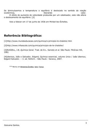 3
Geovana Santos.
Se diminuíssemos a temperatura o equilíbrio é deslocado no sentido da reação
exotérmica, liberando calor.
O efeito do aumento de velocidade produzida por um catalisador, este não altera
o deslocamento do equilíbrio. [3]
Veio a falecer em 17 de junho de 1936 em Miribel-les-Échelles.
Referência Bibliográfica:
[1]http://www.mundoeducacao.com/quimica/o-principio-le-chatelier.htm
[2]http://www.infoescola.com/quimica/principio-de-le-chatelier/
[3]RUSSELL, J.B. Química Geral. Trad. de D.L. Sanioto et al. São Paulo: McGraw Hill,
1981
[4]Ubersco, João e Salvador, Edgard; Química essencial, volume único / João Ubersco,
Edgard Salvador. – 3. ed. Reform. –São Paulo : Saraiva, 2007.
*** Morreu em Miribel-les-Échelles, Isère, França,
 