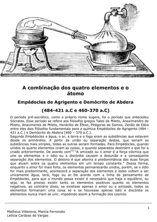 1
Matheus Villanova, Marcia Ferronato
Letícia Cardoso de Vargas
O período pré-socrático, como o próprio nome sugere, foi o período que antecedeu
Sócrates. Esse período se refere aos filósofos gregos Tales de Mileto, Anaximandro de
Mileto, Anaxímenes de Mileto, Heráclito de Éfeso, Pitágoras de Samos, Zenão de Eléia
entre eles dois filósofos fundamentais para a química Empédocles de Agrigento (484 -
421 a.C.) e Demócrito de Abdera (460 – 370 a.C.).
Segundo Empédocles a água, o ar, a terra e o fogo eram as substâncias que estavam
desde os primórdios. A partir da união ou separação destas, que seriam as
substâncias mais simples, todas as outras seriam formadas. Para Empédocles, quando
unidos os quarto elementos criam as coisas, e quando separados destroem o que for a
criado anteriormente. De acordo com[1]
“A amizade ou o amor é a força cósmica que
une os elementos e o ódio ou a discórdia causam a desunião e a conseqüente
separação dos elementos. O destino é que alterna a predominância das duas forças
que atuam sobre os quatro elementos em um tempo constante.” Dessa forma,
enquanto o amor for mais forte, os elementos permanecerão unidos, porém, se o ódio
for mais predominante, acontecerá a separação dos elementos e estes voltam a ser
unicamente água, terá, fogo ou ar. De acordo com a linha de pensamento de
Empédocles, para que o mundo possa existir é necessário que haja o equilíbrio, ou
seja, se faz preciso existir tanto os elementos positivos quanto os elementos
negativos, ao contrário disso, se existisse apenas o amor ou a amizade, todos os
elementos formariam uma coisa só e se houvesse apenas ódio e discórdia os
elementos nunca iriam se unir, impedindo assim a formação dos cosmos.
A combinação dos quatro elementos e o
átomo
Empédocles de Agrigento e Demócrito de Abdera
(484-421 a.C e 460-370 a.C)
 