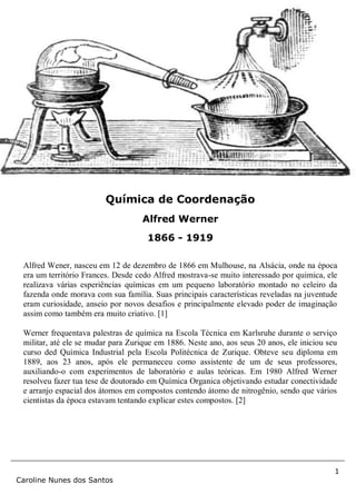 1
Caroline Nunes dos Santos
Alfred Wener, nasceu em 12 de dezembro de 1866 em Mulhouse, na Alsácia, onde na época
era um território Frances. Desde cedo Alfred mostrava-se muito interessado por quimica, ele
realizava várias esperiências químicas em um pequeno laboratório montado no celeiro da
fazenda onde morava com sua família. Suas principais características reveladas na juventude
eram curiosidade, anseio por novos desafios e principalmente elevado poder de imaginação
assim como também era muito criativo. [1]
Werner frequentava palestras de química na Escola Técnica em Karlsruhe durante o serviço
militar, até ele se mudar para Zurique em 1886. Neste ano, aos seus 20 anos, ele iniciou seu
curso ded Química Industrial pela Escola Politécnica de Zurique. Obteve seu diploma em
1889, aos 23 anos, após ele permaneceu como assistente de um de seus professores,
auxiliando-o com experimentos de laboratório e aulas teóricas. Em 1980 Alfred Werner
resolveu fazer tua tese de doutorado em Química Organica objetivando estudar conectividade
e arranjo espacial dos átomos em compostos contendo átomo de nitrogênio, sendo que vários
cientistas da época estavam tentando explicar estes compostos. [2]
Química de Coordenação
Alfred Werner
1866 - 1919
 