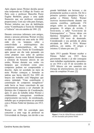 2
Caroline Nunes dos Santos
Após alguns meses Werner decidiu passar
uma temporada no Collège de France em
Paris com o professor Marcellin Pierre
Eugène Berthelot, graças a uma ajuda
financeira que seu professor orientador
proporcionou. Com sua volta para Zurique,
Werner intitulou sua tese de habilitação
como “Contribuições à Teoria de Afinidade
e Valência” isto em outubro de 1981. [2]
Durante conversas informais com amigos,
alunos e pessoas próximas Werner revelou
ter tido um sonho em uma noite de 1892
onde ele via lampejos sobre a
conectividade e estereoquímica dos
complexos aminometálicos, ele teria
sonhado com essa Teoria de Coordenação
após passar um dia todo pensando em
como preparar suas aulas de química
inorgânica. Assim como Kekulé formulou
a estrutura do benzeno através de um
sonho, Werner durante seu sonho viu
lampejos que revelaram como estes
compostos podiam ser compreendido e
descrito. Após ter acordado no meio da
noite Werner começou a formular as
iadeias que havia tido.[2] Em 1893 ele
lançou um trabalho com 64paginas que
estava intitulado “Uma contribuição à
constituição de compostos inorgânicos”
onde havia as bases conceituais do que
posteriormente passou a ser chamado de
Química dos Compostos de Coordenação,
após 21 anos de trabalho árduo Werner e
colaboradores conseguiram corroborar
empiricamente sua teoria de coordenação,
trabalho que os proporcionou ser premiado
com o Prêmio Nobel de Química em 1913.
[3]
Werner em 1983 foi convidado para
concorrer a uma vaga de professor na
Universidade de Zurique, isto devido a sua
grande habilidade em lecionar, e ele
prontamente aceitou o convite. Ele foi o
primeiro químico inorgânico Suíço a
ganhar o Prêmio Nobel, Werner
escreveu incansavelmente durante sua
carreira científica, publicando 174
artigos sobre os resultados de suas
pesquisas, 16 artigos de revisão, 2
livros-texto, a saber “Livro-texto de
Estereoquímica” e “Novas ideias em
Química Inorgânica”, além de ter
orientado 230 teses de doutorado.
Considerando o seu período de plena
atividade de 1894 a 1914, Werner
publicou, em média, 10 artigos e
orientou 12 alunos por ano. [2]
Após 1913 quando Werner receber o
Prêmio Nobel em 1915 ficou
gravemente doente e já não conseguia
mais trabalhar regularmente, aposentou-
se em 1918 e em 15 de novembro de
1919 faleceu em um sanatório em
Zurique de arteriosclerose, isto um mês
antes de completar 54 anos. [2]
Figura 1. Foto de Alfred Werner retirada do
site dos laureados pelo prêmio Nobel.
 