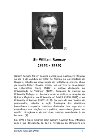 CAROLINE NUNES DOS SANTOS 1
[7]
Sir William Ramsay
(1852 - 1916)
William Ramsay foi um químico escocês que nasceu em Glasgow
no dia 2 de outubro de 1852 Se formou na universidade de
Glasgow, estudou na universidade de Heildelberg, onde foi aluno
do químico Robert Bunsen, iniciou sua carreira de pesquisador
no Laboratório Young (1872) e obteve doutorado na
Universidade de Tübingen (1873). Professor de química na
University College, em Londres, onde se dedicou a pesquisa da
Química Orgânica, na University of Bristol (1880-1887) e na
University of London (1887-1913). No início de sua carreira de
pesquisador, estudou a ação fisiológica dos alcalóides
(complexos compostos químicos derivados dos vegetais) e
estabeleceu sua relação com a piridina, composto orgânico que
contém nitrogênio e de estrutura química semelhante à do
benzeno. [1]
Em 1892 o físico britânico John William Rayleigh ficou intrigado
com a sua descoberta de que o nitrogênio da atmosfera era
 
