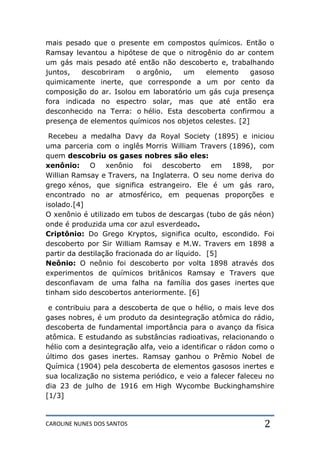 CAROLINE NUNES DOS SANTOS 2
mais pesado que o presente em compostos químicos. Então o
Ramsay levantou a hipótese de que o nitrogênio do ar contem
um gás mais pesado até então não descoberto e, trabalhando
juntos, descobriram o argônio, um elemento gasoso
quimicamente inerte, que corresponde a um por cento da
composição do ar. Isolou em laboratório um gás cuja presença
fora indicada no espectro solar, mas que até então era
desconhecido na Terra: o hélio. Esta descoberta confirmou a
presença de elementos químicos nos objetos celestes. [2]
Recebeu a medalha Davy da Royal Society (1895) e iniciou
uma parceria com o inglês Morris William Travers (1896), com
quem descobriu os gases nobres são eles:
xenônio: O xenônio foi descoberto em 1898, por
Willian Ramsay e Travers, na Inglaterra. O seu nome deriva do
grego xénos, que significa estrangeiro. Ele é um gás raro,
encontrado no ar atmosférico, em pequenas proporções e
isolado.[4]
O xenônio é utilizado em tubos de descargas (tubo de gás néon)
onde é produzida uma cor azul esverdeado.
Criptônio: Do Grego Kryptos, significa oculto, escondido. Foi
descoberto por Sir William Ramsay e M.W. Travers em 1898 a
partir da destilação fracionada do ar líquido. [5]
Neônio: O neônio foi descoberto por volta 1898 através dos
experimentos de químicos britânicos Ramsay e Travers que
desconfiavam de uma falha na família dos gases inertes que
tinham sido descobertos anteriormente. [6]
e contribuiu para a descoberta de que o hélio, o mais leve dos
gases nobres, é um produto da desintegração atômica do rádio,
descoberta de fundamental importância para o avanço da física
atômica. E estudando as substâncias radioativas, relacionando o
hélio com a desintegração alfa, veio a identificar o rádon como o
último dos gases inertes. Ramsay ganhou o Prêmio Nobel de
Química (1904) pela descoberta de elementos gasosos inertes e
sua localização no sistema periódico, e veio a falecer faleceu no
dia 23 de julho de 1916 em High Wycombe Buckinghamshire
[1/3]
 