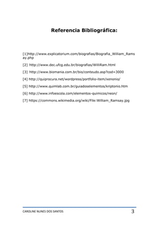 CAROLINE NUNES DOS SANTOS 3
Referencia Bibliográfica:
[1]http://www.explicatorium.com/biografias/Biografia_William_Rams
ay.php
[2] http://www.dec.ufcg.edu.br/biografias/WilliRam.html
[3] http://www.biomania.com.br/bio/conteudo.asp?cod=3000
[4] http://quiprocura.net/wordpress/portfolio-item/xenonio/
[5] http://www.quimlab.com.br/guiadoselementos/kriptonio.htm
[6] http://www.infoescola.com/elementos-quimicos/neon/
[7] https://commons.wikimedia.org/wiki/File:William_Ramsay.jpg
 
