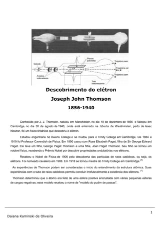 1
Daiana Kaminski de Oliveira
Conhecido por J. J. Thomson, nasceu em Manchester, no dia 18 de dezembro de 1856 e faleceu em
Cambridge, no dia 30 de agosto de 1940, onde está enterrado na Abadia de Westminster, perto de Isaac
Newton, foi um físico britânico que descobriu o elétron.
Estudou engenharia no Owens College e se mudou para o Trinity College em Cambridge. De 1884 a
1919 foi Professor Cavendish de Física. Em 1890 casou com Rose Elisabeth Paget, filha de Sir George Edward
Paget. Ele teve um filho, George Paget Thomson e uma filha, Joan Paget Thomson. Seu filho se tornou um
notável físico, recebendo o Prêmio Nobel por descobrir propriedades ondulatórias nos elétrons.
Recebeu o Nobel de Física de 1906 pela descoberta das partículas de raios catódicos, ou seja, os
elétrons. Foi nomeado cavaleiro em 1908. Em 1918 se tornou mestre do Trinity College em Cambridge.
(4)
As experiências de Thomson podem ser consideradas o início do entendimento da estrutura atômica. Suas
experiências com o tubo de raios catódicos permitiu concluir irrefutavelmente a existência dos elétrons.
(1)
Thomson determinou que o átomo era feito de uma esfera positiva encrustada com várias pequenas esferas
de cargas negativas; esse modelo recebeu o nome de "modelo do pudim de passas".
Descobrimento do elétron
Joseph John Thomson
1856-1940
 
