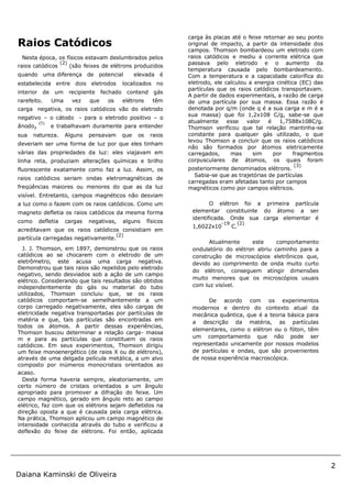 2
Daiana Kaminski de Oliveira
Raios Catódicos
Nesta época, os físicos estavam deslumbrados pelos
raios catódicos
(2)
(são feixes de elétrons produzidos
quando uma diferença de potencial elevada é
estabelecida entre dois eletrodos localizados no
interior de um recipiente fechado contend gás
rarefeito. Uma vez que os elétrons têm
carga negativa, os raios catódicos vão do eletrodo
negativo – o cátodo - para o eletrodo positivo – o
ânodo, (5)
e trabalhavam duramente para entender
sua natureza. Alguns pensavam que os raios
deveriam ser uma forma de luz por que eles tinham
várias das propriedades da luz: eles viajavam em
linha reta, produziam alterações químicas e brilho
fluorescente exatamente como faz a luz. Assim, os
raios catódicos seriam ondas eletromagnéticas de
freqüências maiores ou menores do que as da luz
visível. Entretanto, campos magnéticos não desviam
a luz como o fazem com os raios catódicos. Como um
magneto defletia os raios catódicos da mesma forma
como defletia cargas negativas, alguns físicos
acreditavam que os raios catódicos consistiam em
partícula carregadas negativamente.
(2)
J. J. Thomson, em 1897, demonstrou que os raios
catódicos ao se chocarem com o eletrodo de um
eletrômetro, este acusa uma carga negativa.
Demonstrou que tais raios são repelidos pelo eletrodo
negativo, sendo desviados sob a ação de um campo
elétrico. Considerando que tais resultados são obtidos
independentemente do gás ou material do tubo
utilizados, Thomson concluiu que, se os raios
catódicos comportam-se semelhantemente a um
corpo carregado negativamente, eles são cargas de
eletricidade negativa transportadas por partículas de
matéria e que, tais partículas são encontradas em
todos os átomos. A partir dessas experiências,
Thomson buscou determinar a relação carga- massa
m e para as partículas que constituem os raios
catódicos. Em seus experimentos, Thomson dirigiu
um feixe monoenergético (de raios X ou de elétrons),
através de uma delgada película metálica, a um alvo
composto por inúmeros monocristais orientados ao
acaso.
Desta forma haveria sempre, aleatoriamente, um
certo número de cristais orientados a um ângulo
apropriado para promover a difração do feixe. Um
campo magnético, gerado em ângulo reto ao campo
elétrico, faz com que os elétrons sejam defletidos na
direção oposta a que é causada pela carga elétrica.
Na prática, Thomson aplicou um campo magnético de
intensidade conhecida através do tubo e verificou a
deflexão do feixe de elétrons. Foi então, aplicada
carga às placas até o feixe retornar ao seu ponto
original de impacto, a partir da intensidade dos
campos. Thomson bombardeou um eletrodo com
raios catódicos e mediu a corrente elétrica que
passava pelo eletrodo e o aumento da
temperatura causada pelo bombardeamento.
Com a temperatura e a capacidade calorífica do
eletrodo, ele calculou a energia cinética (EC) das
partículas que os raios catódicos transportavam.
A partir de dados experimentais, a razão de carga
de uma partícula por sua massa. Essa razão é
denotada por q/m (onde q é a sua carga e m é a
sua massa) que foi 1,2x108 C/g, sabe-se que
atualmente esse valor é 1,7588x108C/g.
Thomson verificou que tal relação mantinha-se
constante para qualquer gás utilizado, o que
levou Thomson a concluir que os raios catódicos
não são formados por átomos eletricamente
carregados, mas sim por fragmentos
corpusculares de átomos, os quais foram
posteriormente denominados elétrons.
(3)
Sabia-se que as trajetórias de partículas
carregadas eram afetadas tanto por campos
magnéticos como por campos elétricos.
O elétron foi a primeira partícula
elementar constituinte do átomo a ser
identificada. Onde sua carga elementar é
1,6022x10
-19
C.
(2)
Atualmente este comportamento
ondulatório do elétron abriu caminho para a
construção de microscópios eletrônicos que,
devido ao comprimento de onda muito curto
do elétron, conseguem atingir dimensões
muito menores que os microscópios usuais
com luz visível.
De acordo com os experimentos
modernos e dentro do contexto atual da
mecânica quântica, que é a teoria básica para
a descrição da matéria, as partículas
elementares, como o elétron ou o fóton, têm
um comportamento que não pode ser
representado unicamente por nossos modelos
de partículas e ondas, que são provenientes
de nossa experiência macroscópica.
 