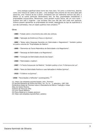 3
Daiana Kaminski de Oliveira
Uma analogia superficial talvez torne isto mais claro. Tal como o ornitorrinco, descrito
como uma mistura de coelho e de pato - uma analogia mais próxima de nós seria dada pelo
peixe-boi, uma “mistura de boi e peixe”, entretanto sem ser realmente nenhum dos dois, o
elétron (e as outras partículas elementares) tem, de fato, propriedades ondulatórias e
propriedades corpusculares. Mereceriam, como pensam muitos físicos, até um novo nome -
quanton tem sido o sugerido - que tornasse claro que não são nem onda nem partícula,
embora possam apresentar as propriedades de ambas, dependendo do tipo de experiência a
que são submetidos, mas um objeto quântico mais complexo.
(2)
Obras:
· 1883 - Tratado sobre o movimento dos anéis dos vórtices.
· 1886 - "Aplicação da Dinâmica à Física e à Química".
· 1892 - "Notas sobre Pesquisas Recentes em Eletricidade e Magnetismo". Também publica
os quatro volumes de "Propriedades da Matéria".
· 1895 - "Elementos da Teoria Matemática da Eletricidade e do Magentismo".
· 1897 - "Descarga de Eletricidade e do Magnetismo".
· 1903 - "Condução de Eletricidade através dos Gases".
· 1904 - "Eletricidade e matéria".
· 1907 - "A Teoria Corpuscular da Matéria". Também publica o livro "A Estrutura da Luz".
· 1913 - "Raios de Eletricidade Positiva e suas Aplicações à Análise Química".
· 1923 - "O Elétron na Química".
· 1936 - "Recordações e Reflexões" (autobiografia).
(1)
(1) https://pt.wikipedia.org/wiki/Joseph_John_Thomson
(2) Revista Brasileira de Ensino de Física, vol. 19, no . 3, setembro, 1997 299
Conferência Nobel de Thomson sobre a Descoberta do Elétron Tradução e notas
Ildeu de Castro Moreira
Instituto de Física da UFRJ
(3) Livro Teoria Atômica
(4) Física Moderna (o modelo atomico)
(5) https://pt.wikipedia.org/wiki/Raio_catódico
 