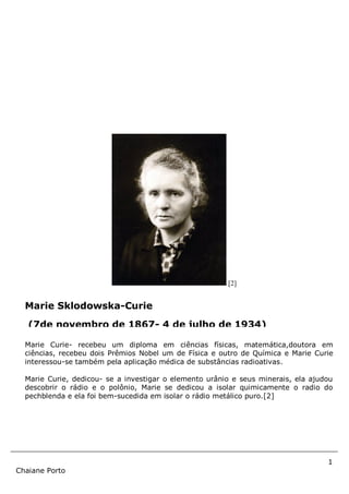 1
Chaiane Porto
[2]
Marie Curie- recebeu um diploma em ciências físicas, matemática,doutora em
ciências, recebeu dois Prêmios Nobel um de Física e outro de Química e Marie Curie
interessou-se também pela aplicação médica de substâncias radioativas.
Marie Curie, dedicou- se a investigar o elemento urânio e seus minerais, ela ajudou
descobrir o rádio e o polônio, Marie se dedicou a isolar quimicamente o radio do
pechblenda e ela foi bem-sucedida em isolar o rádio metálico puro.[2]
Marie Sklodowska-Curie
(7de novembro de 1867- 4 de julho de 1934)
 