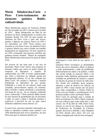 2
Chaiane Porto
Maria Sklodowska-Curie e
Piere Curie-isolamento do
elemento químico Rádio-
radioatividade
Maria Sklodowska nasceu em Varsóvia, Polônia
em 7de novembro de 1867 e morreu em 4 de julho
de 1934. Maria Sklodowska era filha de um
professor de física, imediatamente se revelou uma
estudante dotada. Em 1891 foi para estudar na
Sorbonne em Paris. Com o mais alto louvor,
ganhou o diploma em ciências físicas em 1893 e
em matemática em 1894. Nesse mesmo ano,
encontra-se com Pierre Curie, um admirável físico
e químico francês que estava criando um trabalho
fundamental em magnetismo. Os dois casaram-se
em 1895, começando uma parceria científica que
ganharia renome mundial. Depois do casamento
Marie Sklodowska tomou posse do nome de Maria
Curie
Em procura de um tema para a sua tese de
doutorado, Marie Curie iniciou uma pesquisa ao
elemento urânio que estava no ponto central da
conquista de Becquerel a respeito da
radioatividade em 1896. O termo radioatividade,
que relata o fenômeno da radiação gerada por
decomposição atômica, foi de fato cunhado por
Marie Curie. Ela estudou o elemento o mineral
Pcheblenda no laboratório de seu marido.
Pchblenda é o nome de um mineral, sendo uma
variedade, provavelmente impura, da uraninita.
Dele é retirado o urânio, purificado e concentrado,
sob forma de um sal , de cor amarela, conhecido
como “yellowcake” (“bolo amarelo) Rádio através
de uma amostra de pecheblenda que ela descobriu
o rádio, no qual o urânio é elemento primário e
cogitou-se a provável de um ou mais outros
elementos radioativos nesse mineral. [3]
O casal Curie, procurou descobrir informações de
todos os elementos contidos nesse mineral e em
1898 identificaram dois novos elementos, um que
Pierre quis que se chamasse polônio em
[4]
homenagem à terra natal de sua esposa, e o
rádio.
Enquanto Pierre investigava as propriedades
físicas dos novos elementos, Marie se dedicou
a isolar quimicamente o radio do pechblenda.
Diferentemente do urânio e do polônio, o rádio
não sucede isolado na natureza. Marie e seu
assistente Andre Debierne aprimoraram várias
toneladas de pechblenda de maneira a separar
um décimo de grama de cloreto de rádio puro.
Em virtude dos resultados dessa pesquisa,
alcançou o grau de doutora em ciências em
junho de 1903 e nesse mesmo ano um pouco
mais tarde compartilhou o Prêmio Nobel de
Física com seu marido e com Becquerel. Foi à
primeira mulher a obter um Prêmio Nobel.
Pierre Curie foi apontado para a cátedra de
física na Sorbonne em 1904 e Marie continuou
em seus esforços para isolar rádio puro e não
cloreto. Em 19 de abril de 1906, Pierre Curie,
morreu, ao sair de um almoço na Associação
de Professores da Faculdade de Ciências,
quando atravessava distraído a Rue Dauphine
em Paris durante forte chuva. Ele teve sua
cabeça esmagada pela roda de uma carruagem.
 