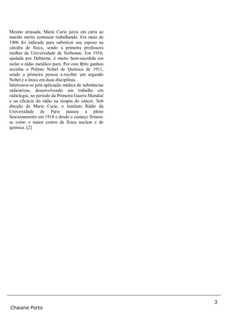 3
Chaiane Porto
Mesmo arrasada, Marie Curie jurou em carta ao
marido morto continuar trabalhando. Em maio de
1906 foi indicada para substituir seu esposo na
cátedra de física, sendo a primeira professora
mulher da Universidade de Sorbonne. Em 1910,
ajudada por Debierne, é muito bem-sucedida em
isolar o rádio metálico puro. Por esta feito ganhou
sozinha o Prêmio Nobel de Química de 1911,
sendo a primeira pessoa a receber um segundo
Nobel e a única em duas disciplinas.
Interessou-se pela aplicação médica de substâncias
radioativas, desenvolvendo um trabalho em
radiologia, no período da Primeira Guerra Mundial
e na eficácia do rádio na terapia do câncer. Sob
direção de Marie Curie, o Instituto Rádio da
Universidade de Paris passou a pleno
funcionamento em 1918 e desde o começo firmou-
se como o maior centro de física nuclear e de
química. [2]
 