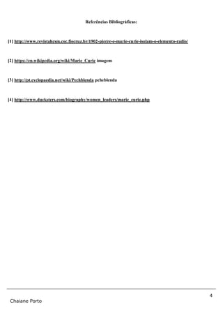 4
Chaiane Porto
Referências Bibliográficas:
[1] http://www.revistahcsm.coc.fiocruz.br/1902-pierre-e-marie-curie-isolam-o-elemento-radio/
[2] https://en.wikipedia.org/wiki/Marie_Curie imagem
[3] http://pt.cyclopaedia.net/wiki/Pechblenda pcheblenda
[4] http://www.ducksters.com/biography/women_leaders/marie_curie.php
 