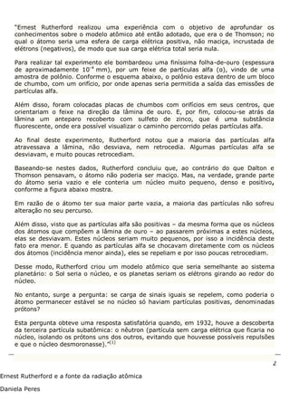 2
Ernest Rutherford e a fonte da radiação atômica
Daniela Peres
“Ernest Rutherford realizou uma experiência com o objetivo de aprofundar os
conhecimentos sobre o modelo atômico até então adotado, que era o de Thomson; no
qual o átomo seria uma esfera de carga elétrica positiva, não maciça, incrustada de
elétrons (negativos), de modo que sua carga elétrica total seria nula.
Para realizar tal experimento ele bombardeou uma finíssima folha-de-ouro (espessura
de aproximadamente 10-4
mm), por um feixe de partículas alfa (α), vindo de uma
amostra de polônio. Conforme o esquema abaixo, o polônio estava dentro de um bloco
de chumbo, com um orifício, por onde apenas seria permitida a saída das emissões de
partículas alfa.
Além disso, foram colocadas placas de chumbos com orifícios em seus centros, que
orientariam o feixe na direção da lâmina de ouro. E, por fim, colocou-se atrás da
lâmina um anteparo recoberto com sulfeto de zinco, que é uma substância
fluorescente, onde era possível visualizar o caminho percorrido pelas partículas alfa.
Ao final deste experimento, Rutherford notou que a maioria das partículas alfa
atravessava a lâmina, não desviava, nem retrocedia. Algumas partículas alfa se
desviavam, e muito poucas retrocediam.
Baseando-se nestes dados, Rutherford concluiu que, ao contrário do que Dalton e
Thomson pensavam, o átomo não poderia ser maciço. Mas, na verdade, grande parte
do átomo seria vazio e ele conteria um núcleo muito pequeno, denso e positivo,
conforme a figura abaixo mostra.
Em razão de o átomo ter sua maior parte vazia, a maioria das partículas não sofreu
alteração no seu percurso.
Além disso, visto que as partículas alfa são positivas – da mesma forma que os núcleos
dos átomos que compõem a lâmina de ouro – ao passarem próximas a estes núcleos,
elas se desviavam. Estes núcleos seriam muito pequenos, por isso a incidência deste
fato era menor. E quando as partículas alfa se chocavam diretamente com os núcleos
dos átomos (incidência menor ainda), eles se repeliam e por isso poucas retrocediam.
Desse modo, Rutherford criou um modelo atômico que seria semelhante ao sistema
planetário: o Sol seria o núcleo, e os planetas seriam os elétrons girando ao redor do
núcleo.
No entanto, surge a pergunta: se carga de sinais iguais se repelem, como poderia o
átomo permanecer estável se no núcleo só haviam partículas positivas, denominadas
prótons?
Esta pergunta obteve uma resposta satisfatória quando, em 1932, houve a descoberta
da terceira partícula subatômica: o nêutron (partícula sem carga elétrica que ficaria no
núcleo, isolando os prótons uns dos outros, evitando que houvesse possíveis repulsões
e que o núcleo desmoronasse).”[1]
 