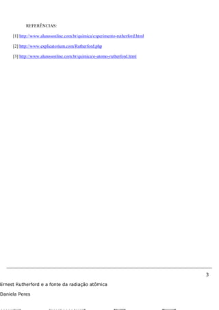3
Ernest Rutherford e a fonte da radiação atômica
Daniela Peres
REFERÊNCIAS:
[1] http://www.alunosonline.com.br/quimica/experimento-rutherford.html
[2] http://www.explicatorium.com/Rutherford.php
[3] http://www.alunosonline.com.br/quimica/o-atomo-rutherford.html
 