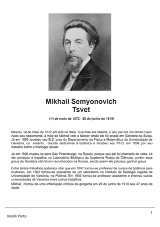 1
Nicólli Porto
Mikhail Semyonovich
Tsvet
(14 de maio de 1872 - 26 de junho de 1919)
Nasceu 14 de maio de 1872 em Asti na Itália. Sua mãe era italiana, e seu pai era um oficial russo.
Após seu nascimento, a mãe de Mikhail veio a falecer então ele foi criado em Genebra na Suíça.
Já em 1893 recebeu seu B.S. grau do Departamento de Física e Matemática da Universidade de
Genebra, no entanto, decidiu dedicar-se à botânica e recebeu seu Ph.D. em 1896 por seu
trabalho sobre a fisiologia celular.
Já em 1896 mudou-se para São Petersburgo, na Rússia, porque seu pai foi chamado de volta. Lá
ele começou a trabalhar no Laboratório Biológico da Academia Russa de Ciências, porém seus
graus de Genebra não foram reconhecidos na Rússia, sendo assim ele precisou ganhar graus.
Entre tantos trabalhos podemos citar que em 1897 tornou-se professor de cursos de botânica para
mulheres, em 1902 tornou-se assistente de um laboratório no Instituto de fisiologia vegetal da
Universidade de Varsóvia, na Polônia, Em 1903 tornou-se professor assistente e ensinou outras
universidades de Varsóvia entre outros trabalhos.
Mikhail morreu de uma inflamação crônica da garganta em 26 de junho de 1919 aos 47 anos de
idade.
 