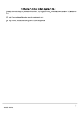 3
Nicólli Porto
Referencias Bibliográfica:
[1]http://labvirtual.eq.uc.pt/siteJoomla/index.php?option=com_content&task=view&id=103&Itemid=
451
[2] http://cromatografialiquida.com.br/claetswett.htm
[3] http://www.infoescola.com/quimica/cromatografia/#
 